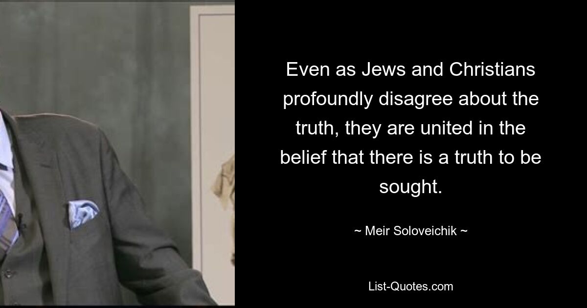 Even as Jews and Christians profoundly disagree about the truth, they are united in the belief that there is a truth to be sought. — © Meir Soloveichik