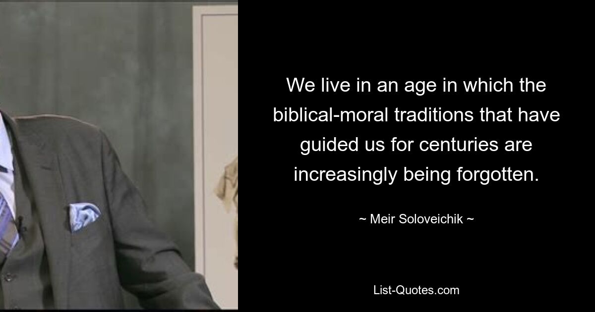 We live in an age in which the biblical-moral traditions that have guided us for centuries are increasingly being forgotten. — © Meir Soloveichik