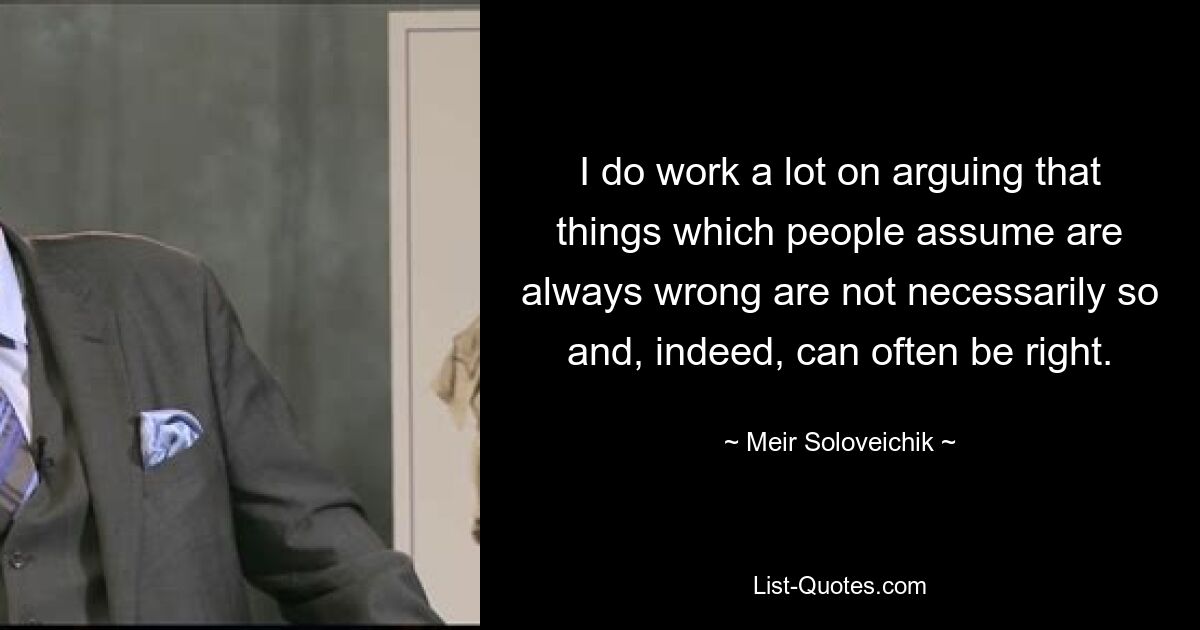 I do work a lot on arguing that things which people assume are always wrong are not necessarily so and, indeed, can often be right. — © Meir Soloveichik