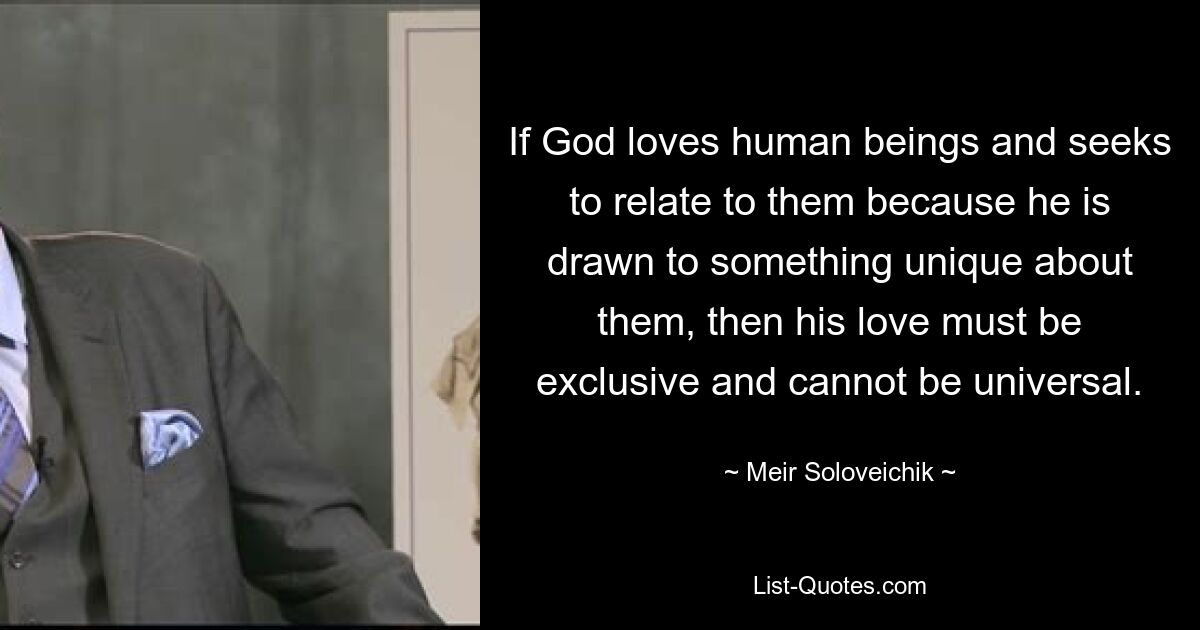 If God loves human beings and seeks to relate to them because he is drawn to something unique about them, then his love must be exclusive and cannot be universal. — © Meir Soloveichik