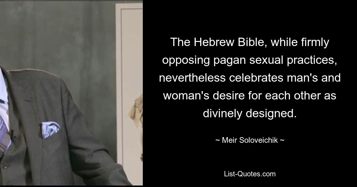 The Hebrew Bible, while firmly opposing pagan sexual practices, nevertheless celebrates man's and woman's desire for each other as divinely designed. — © Meir Soloveichik