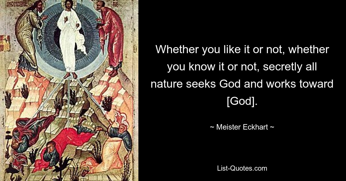 Whether you like it or not, whether you know it or not, secretly all nature seeks God and works toward [God]. — © Meister Eckhart