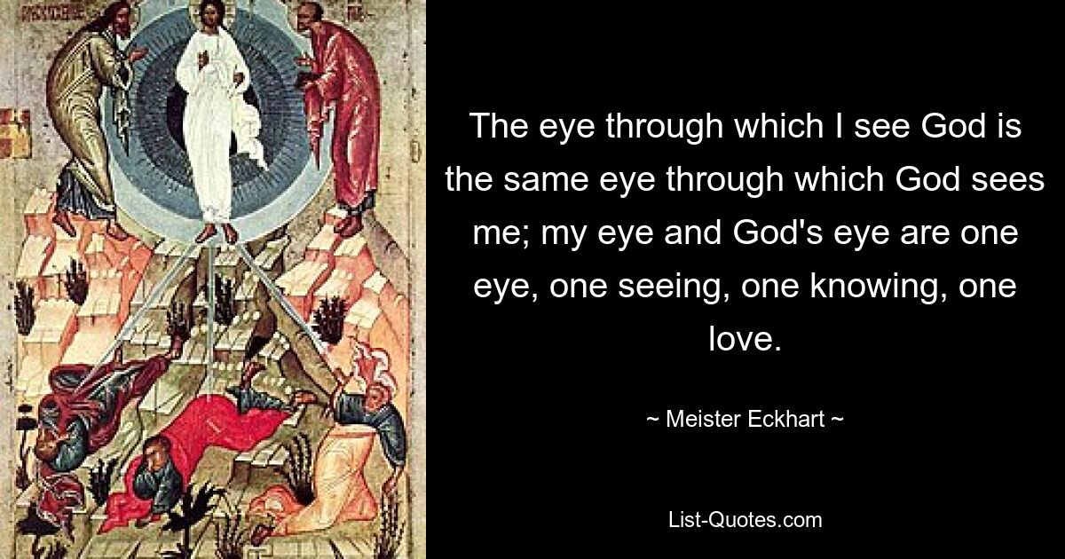 The eye through which I see God is the same eye through which God sees me; my eye and God's eye are one eye, one seeing, one knowing, one love. — © Meister Eckhart