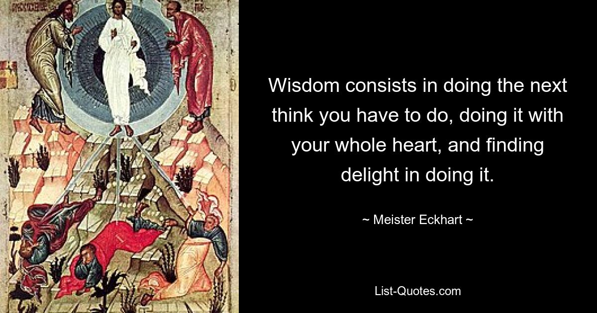 Wisdom consists in doing the next think you have to do, doing it with your whole heart, and finding delight in doing it. — © Meister Eckhart