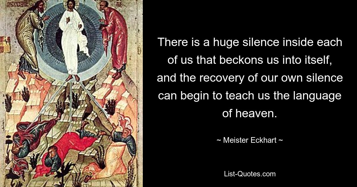 There is a huge silence inside each of us that beckons us into itself, and the recovery of our own silence can begin to teach us the language of heaven. — © Meister Eckhart