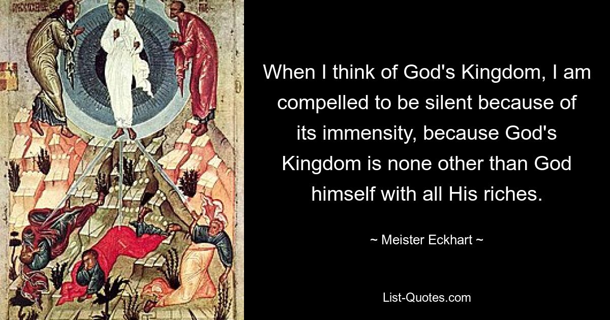 When I think of God's Kingdom, I am compelled to be silent because of its immensity, because God's Kingdom is none other than God himself with all His riches. — © Meister Eckhart