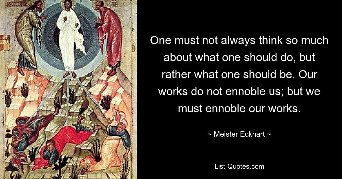 One must not always think so much about what one should do, but rather what one should be. Our works do not ennoble us; but we must ennoble our works. — © Meister Eckhart