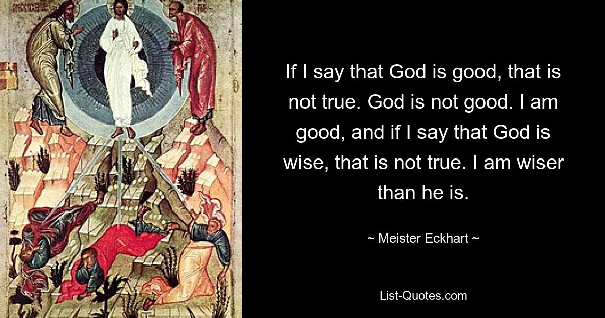 If I say that God is good, that is not true. God is not good. I am good, and if I say that God is wise, that is not true. I am wiser than he is. — © Meister Eckhart