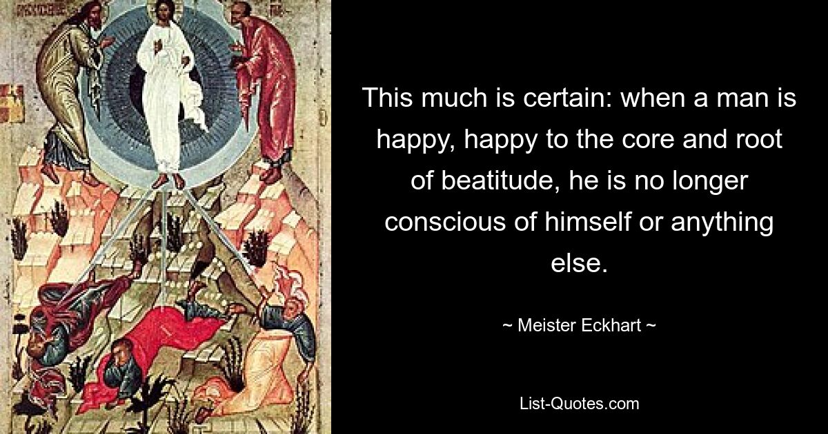 This much is certain: when a man is happy, happy to the core and root of beatitude, he is no longer conscious of himself or anything else. — © Meister Eckhart