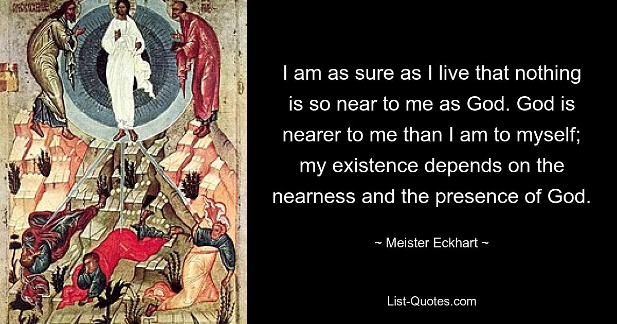 Ich bin so sicher, wie ich lebe, dass mir nichts so nahe ist wie Gott. Gott ist mir näher als ich mir selbst; Meine Existenz hängt von der Nähe und der Gegenwart Gottes ab. — © Meister Eckhart 