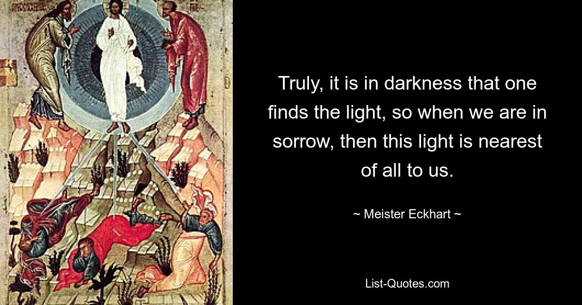 Truly, it is in darkness that one finds the light, so when we are in sorrow, then this light is nearest of all to us. — © Meister Eckhart