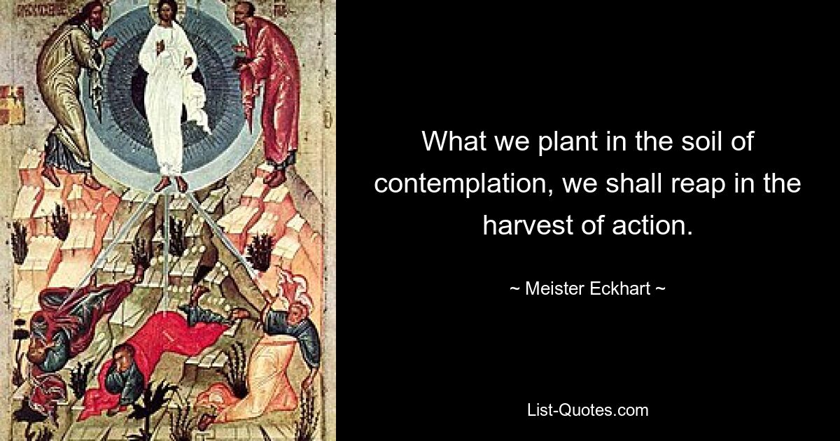 What we plant in the soil of contemplation, we shall reap in the harvest of action. — © Meister Eckhart