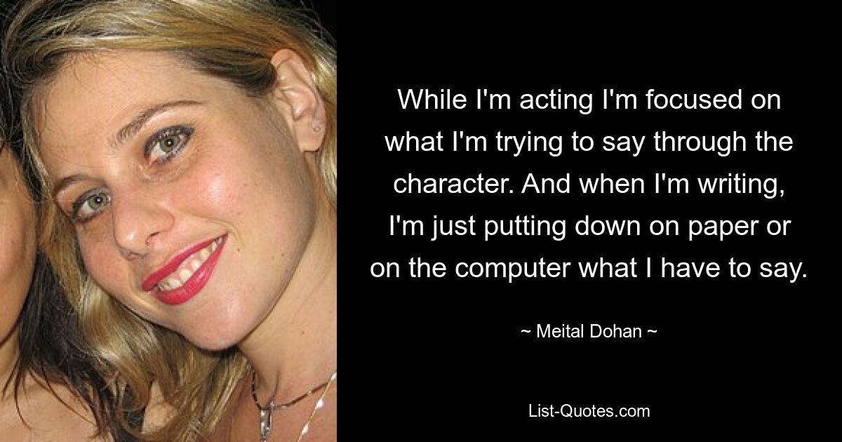 While I'm acting I'm focused on what I'm trying to say through the character. And when I'm writing, I'm just putting down on paper or on the computer what I have to say. — © Meital Dohan