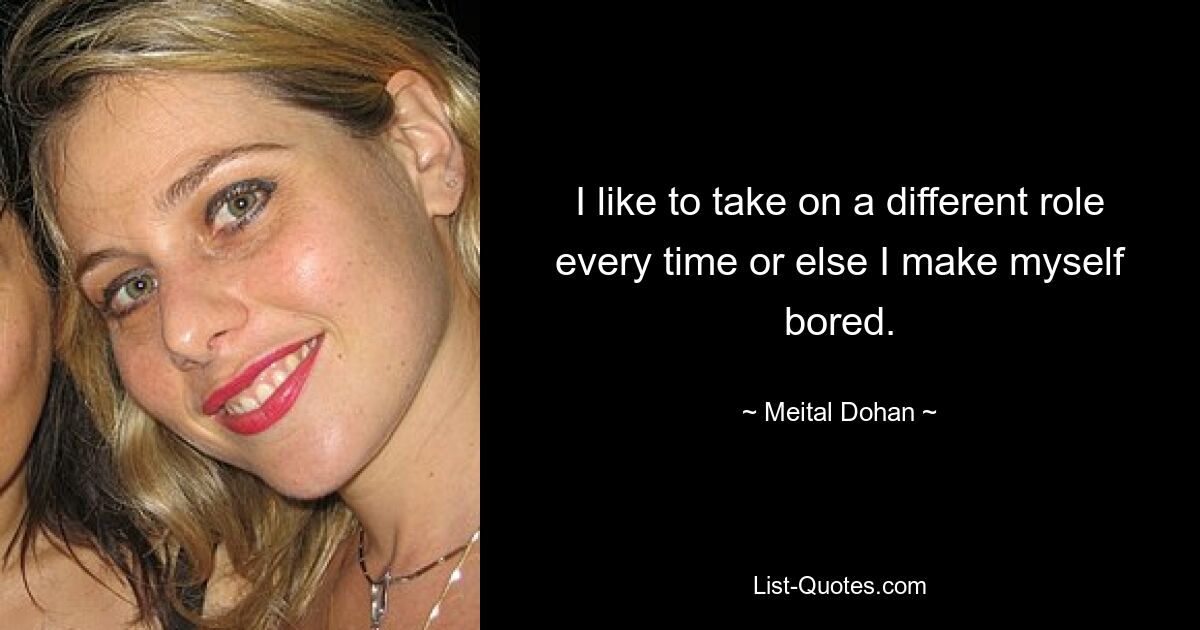 I like to take on a different role every time or else I make myself bored. — © Meital Dohan