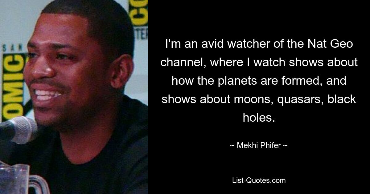 I'm an avid watcher of the Nat Geo channel, where I watch shows about how the planets are formed, and shows about moons, quasars, black holes. — © Mekhi Phifer