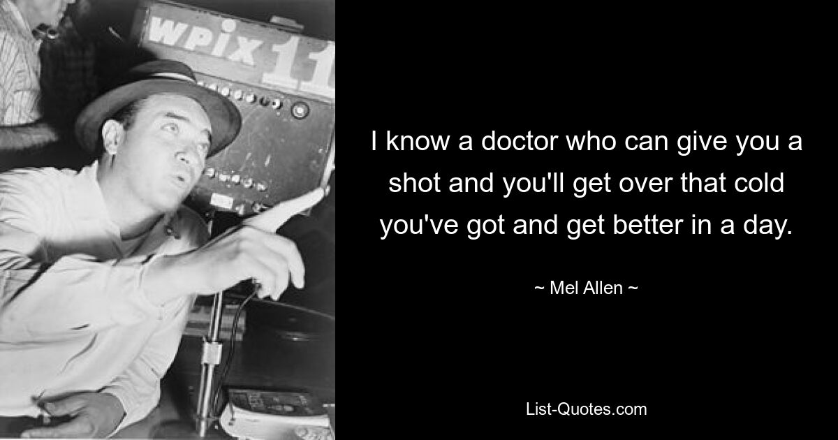 I know a doctor who can give you a shot and you'll get over that cold you've got and get better in a day. — © Mel Allen