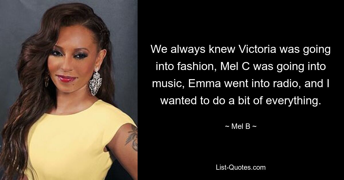 We always knew Victoria was going into fashion, Mel C was going into music, Emma went into radio, and I wanted to do a bit of everything. — © Mel B