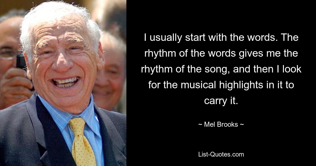 I usually start with the words. The rhythm of the words gives me the rhythm of the song, and then I look for the musical highlights in it to carry it. — © Mel Brooks