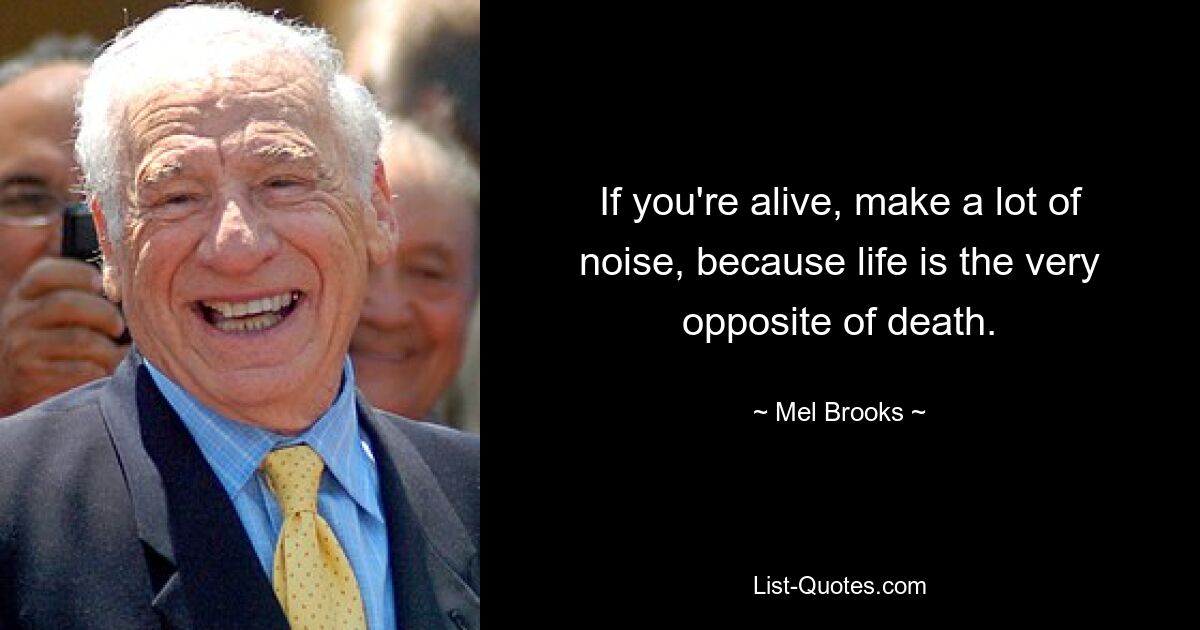 If you're alive, make a lot of noise, because life is the very opposite of death. — © Mel Brooks