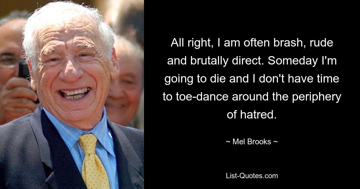 All right, I am often brash, rude and brutally direct. Someday I'm going to die and I don't have time to toe-dance around the periphery of hatred. — © Mel Brooks