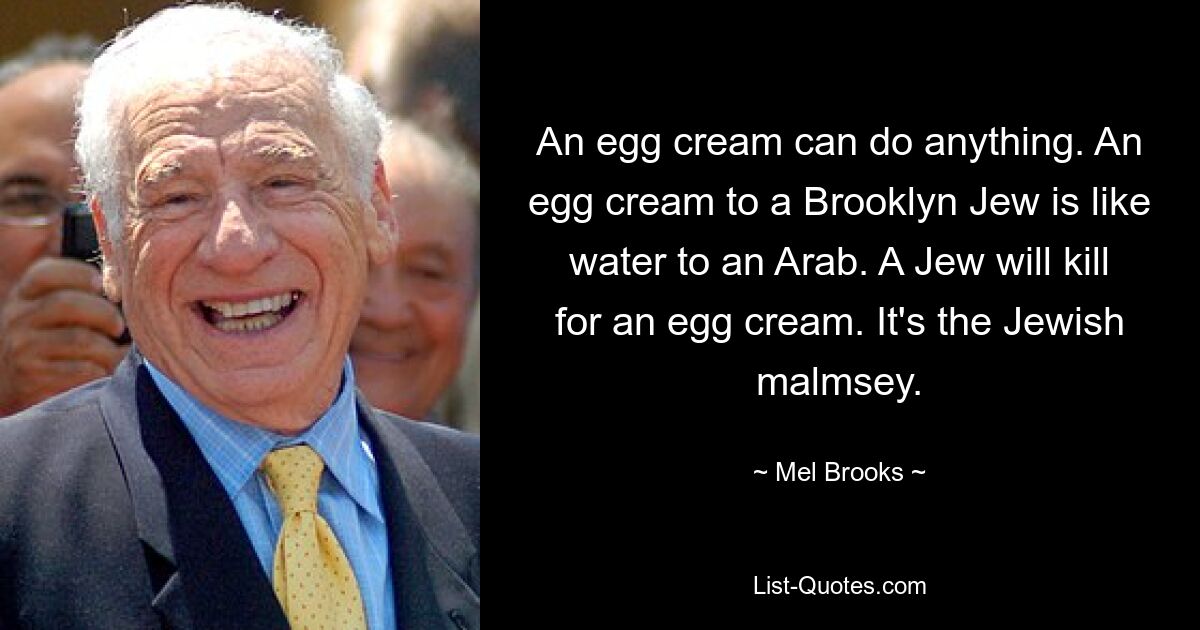 An egg cream can do anything. An egg cream to a Brooklyn Jew is like water to an Arab. A Jew will kill for an egg cream. It's the Jewish malmsey. — © Mel Brooks