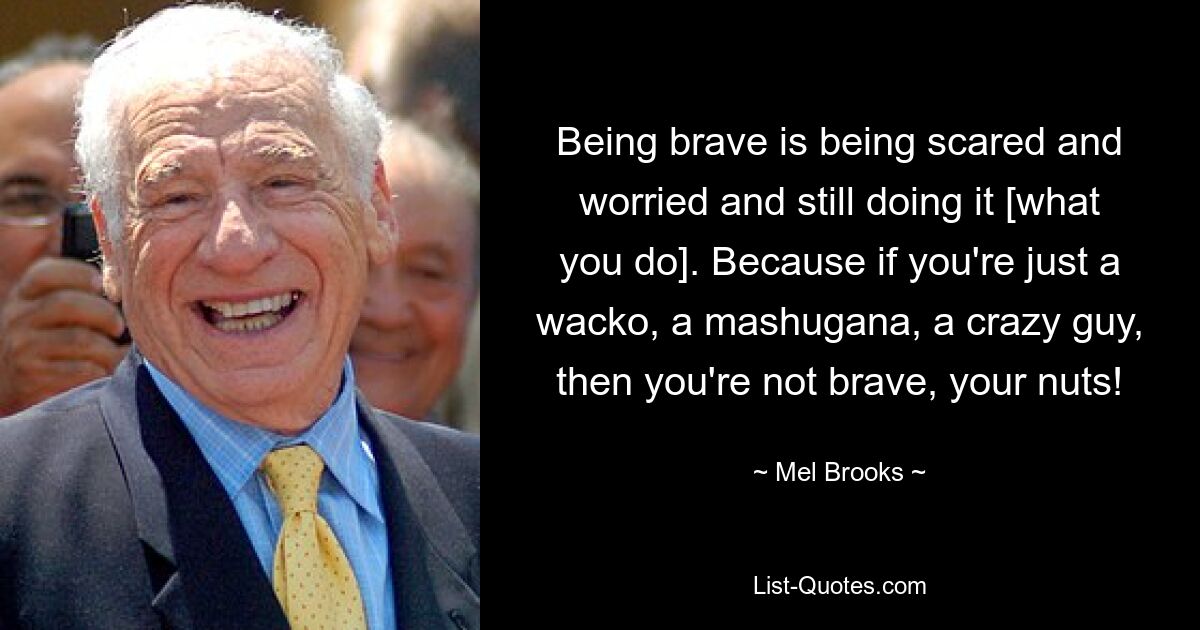 Being brave is being scared and worried and still doing it [what you do]. Because if you're just a wacko, a mashugana, a crazy guy, then you're not brave, your nuts! — © Mel Brooks