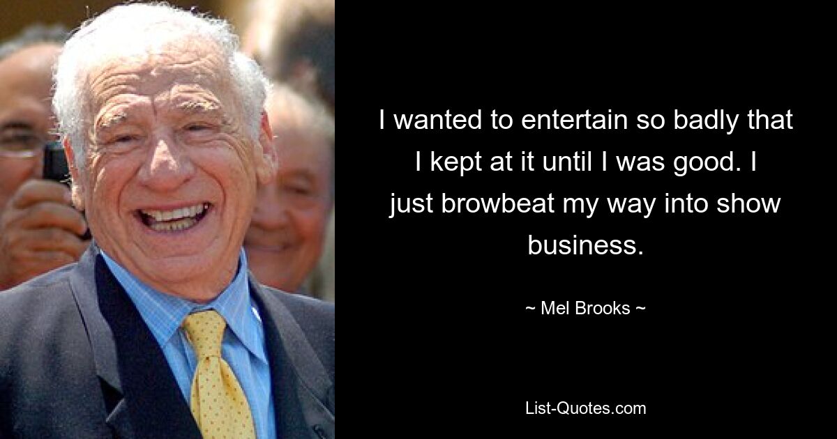 I wanted to entertain so badly that I kept at it until I was good. I just browbeat my way into show business. — © Mel Brooks