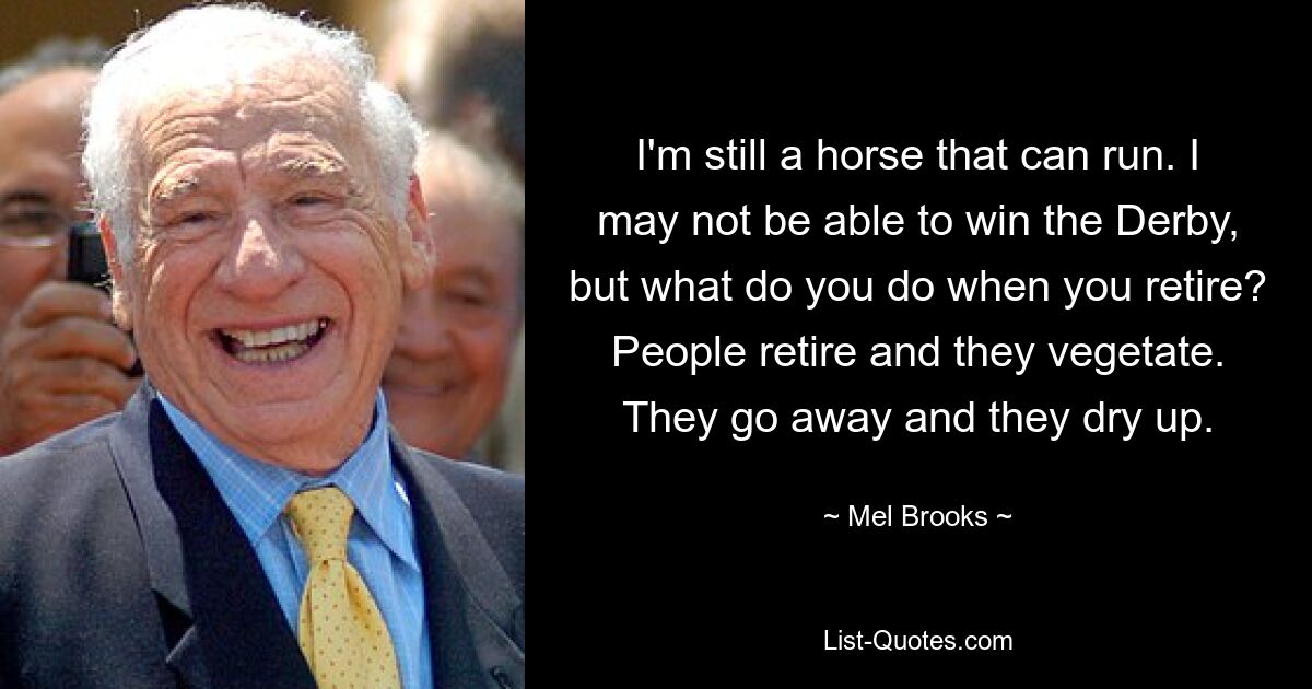 I'm still a horse that can run. I may not be able to win the Derby, but what do you do when you retire? People retire and they vegetate. They go away and they dry up. — © Mel Brooks