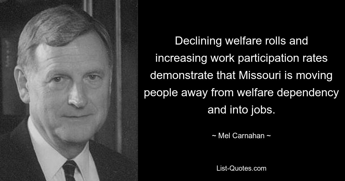 Declining welfare rolls and increasing work participation rates demonstrate that Missouri is moving people away from welfare dependency and into jobs. — © Mel Carnahan