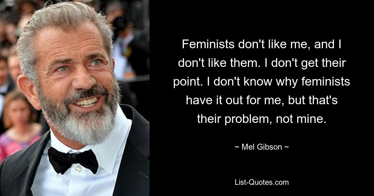 Feminists don't like me, and I don't like them. I don't get their point. I don't know why feminists have it out for me, but that's their problem, not mine. — © Mel Gibson