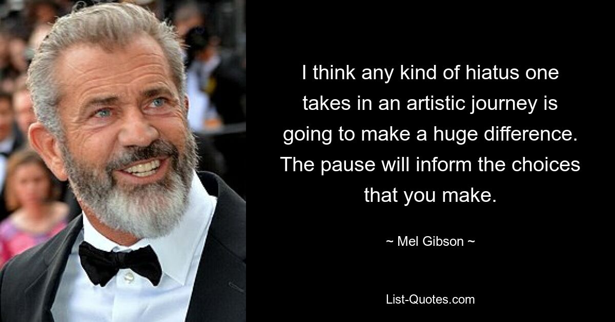 I think any kind of hiatus one takes in an artistic journey is going to make a huge difference. The pause will inform the choices that you make. — © Mel Gibson