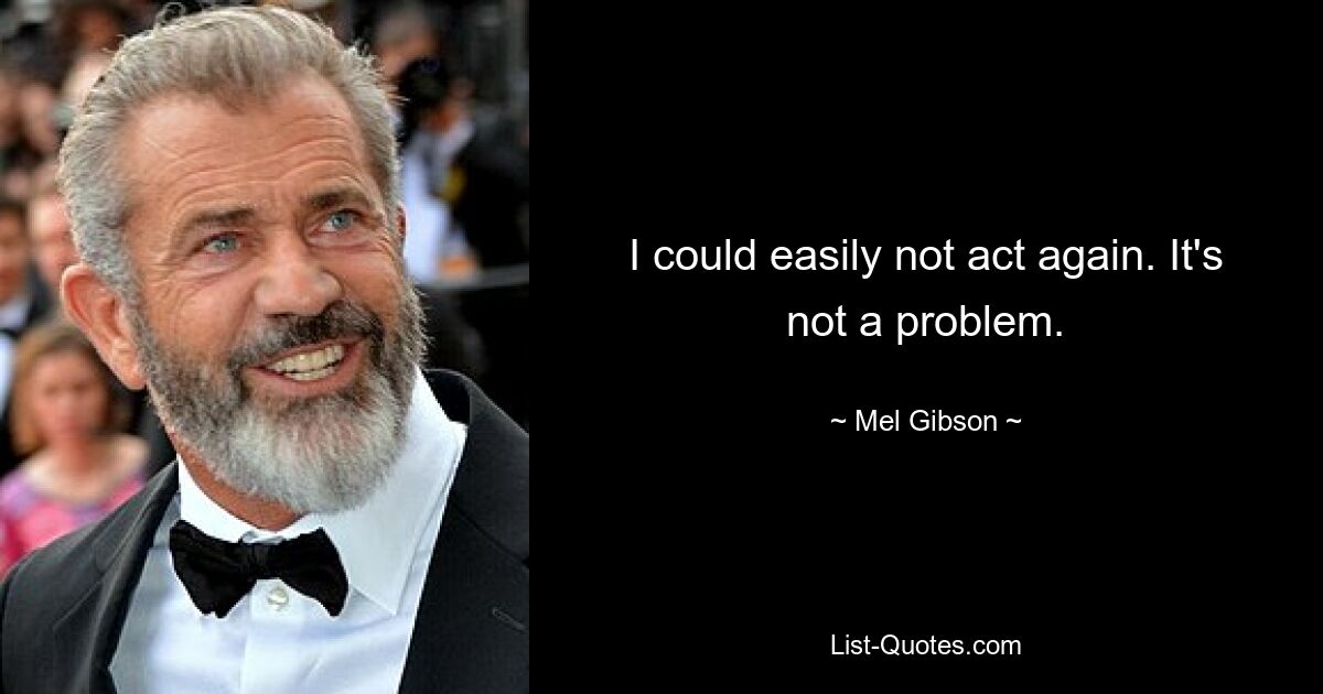 I could easily not act again. It's not a problem. — © Mel Gibson