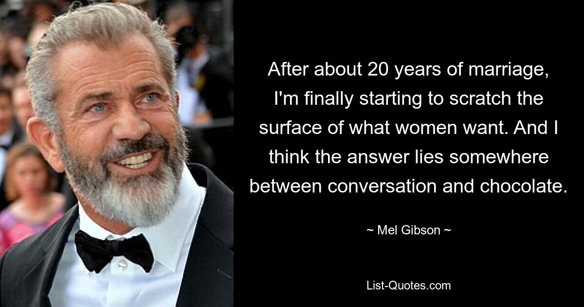 After about 20 years of marriage, I'm finally starting to scratch the surface of what women want. And I think the answer lies somewhere between conversation and chocolate. — © Mel Gibson