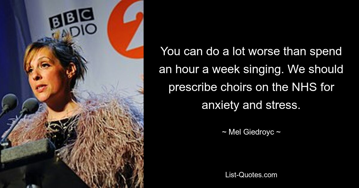 You can do a lot worse than spend an hour a week singing. We should prescribe choirs on the NHS for anxiety and stress. — © Mel Giedroyc