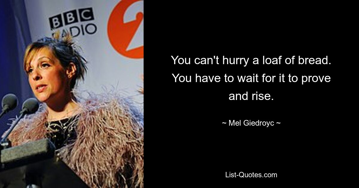 You can't hurry a loaf of bread. You have to wait for it to prove and rise. — © Mel Giedroyc