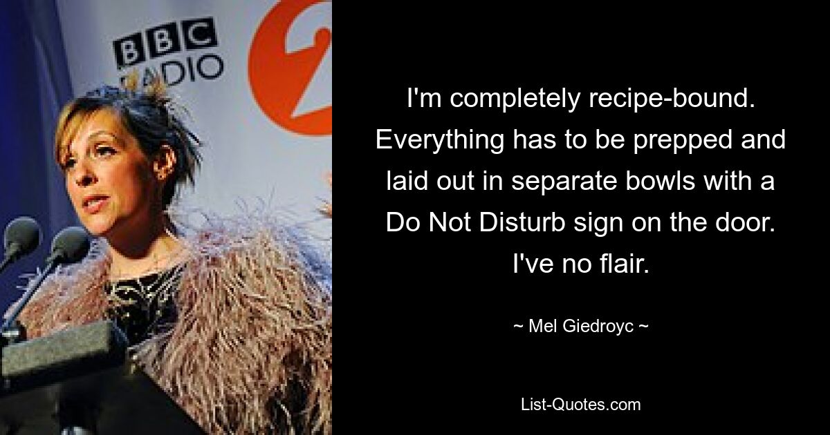 I'm completely recipe-bound. Everything has to be prepped and laid out in separate bowls with a Do Not Disturb sign on the door. I've no flair. — © Mel Giedroyc