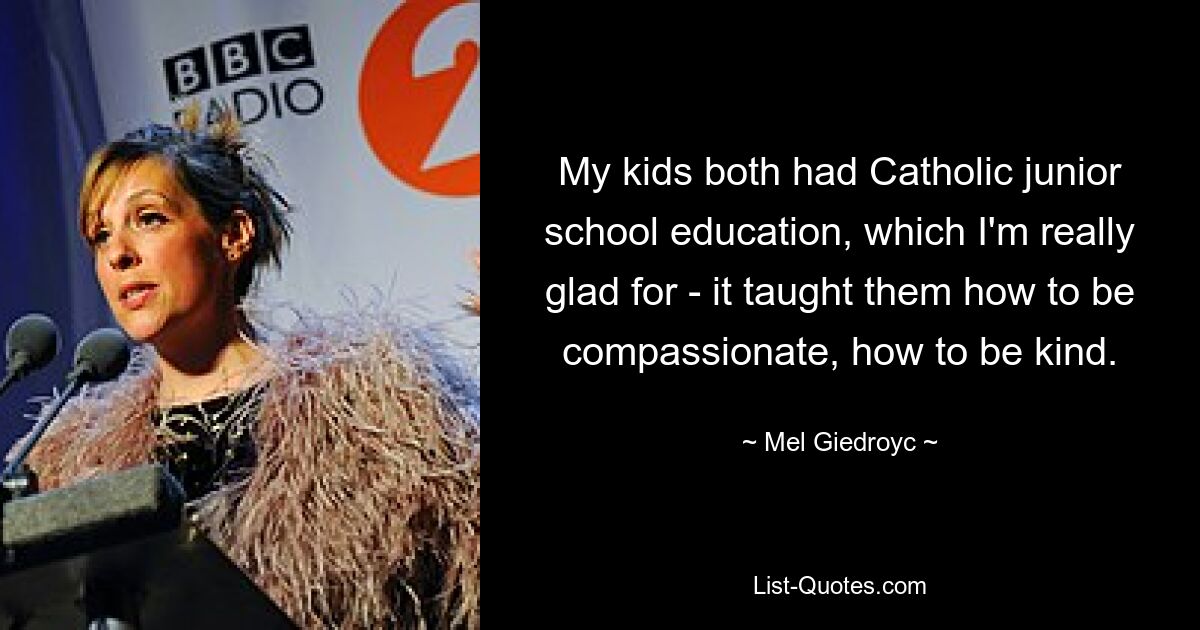 My kids both had Catholic junior school education, which I'm really glad for - it taught them how to be compassionate, how to be kind. — © Mel Giedroyc