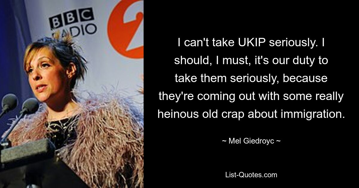 I can't take UKIP seriously. I should, I must, it's our duty to take them seriously, because they're coming out with some really heinous old crap about immigration. — © Mel Giedroyc