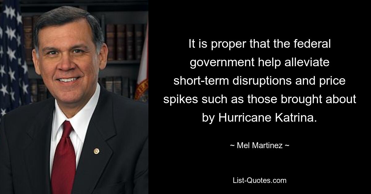 It is proper that the federal government help alleviate short-term disruptions and price spikes such as those brought about by Hurricane Katrina. — © Mel Martinez