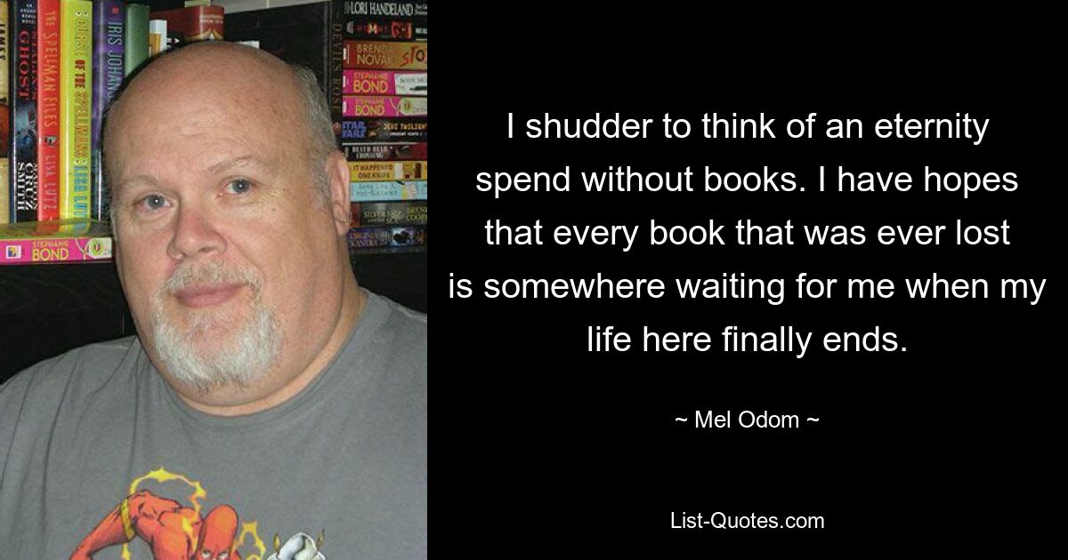 I shudder to think of an eternity spend without books. I have hopes that every book that was ever lost is somewhere waiting for me when my life here finally ends. — © Mel Odom