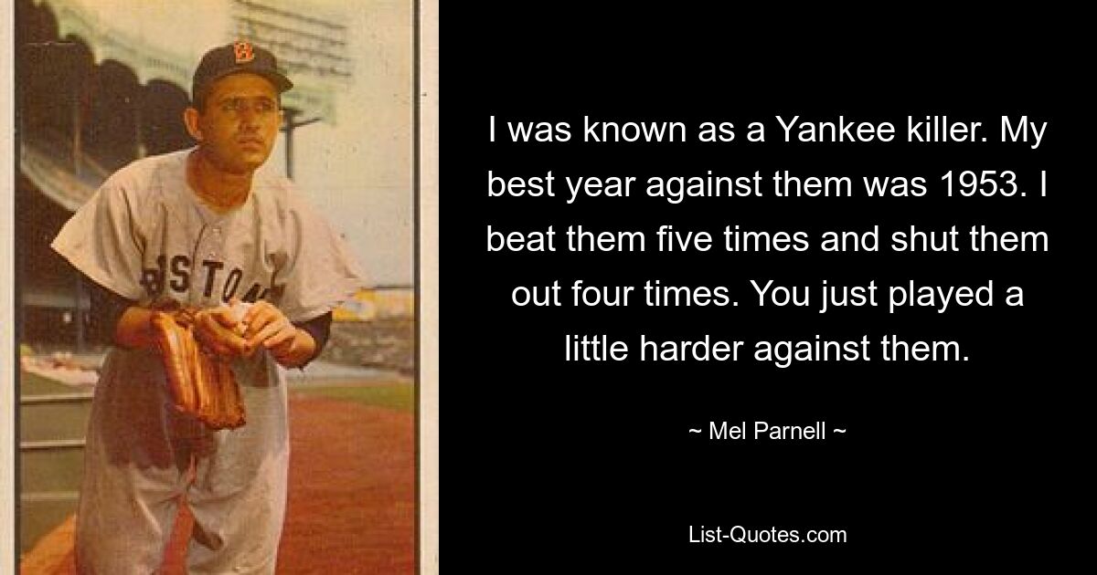 I was known as a Yankee killer. My best year against them was 1953. I beat them five times and shut them out four times. You just played a little harder against them. — © Mel Parnell