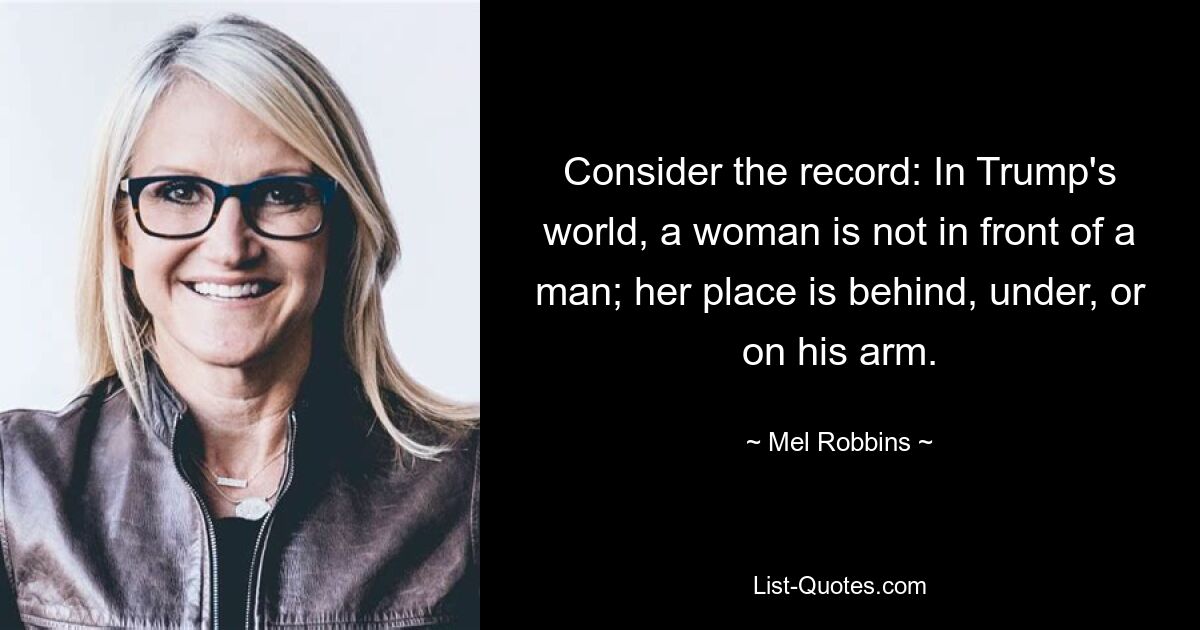 Consider the record: In Trump's world, a woman is not in front of a man; her place is behind, under, or on his arm. — © Mel Robbins