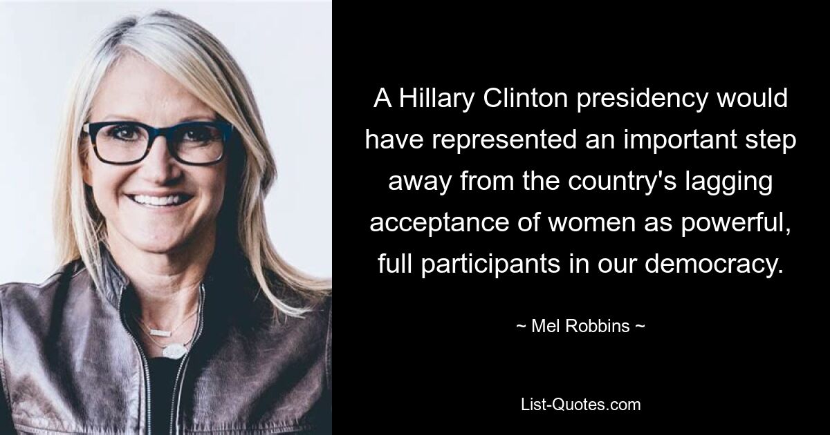 A Hillary Clinton presidency would have represented an important step away from the country's lagging acceptance of women as powerful, full participants in our democracy. — © Mel Robbins