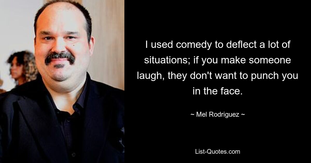 I used comedy to deflect a lot of situations; if you make someone laugh, they don't want to punch you in the face. — © Mel Rodriguez