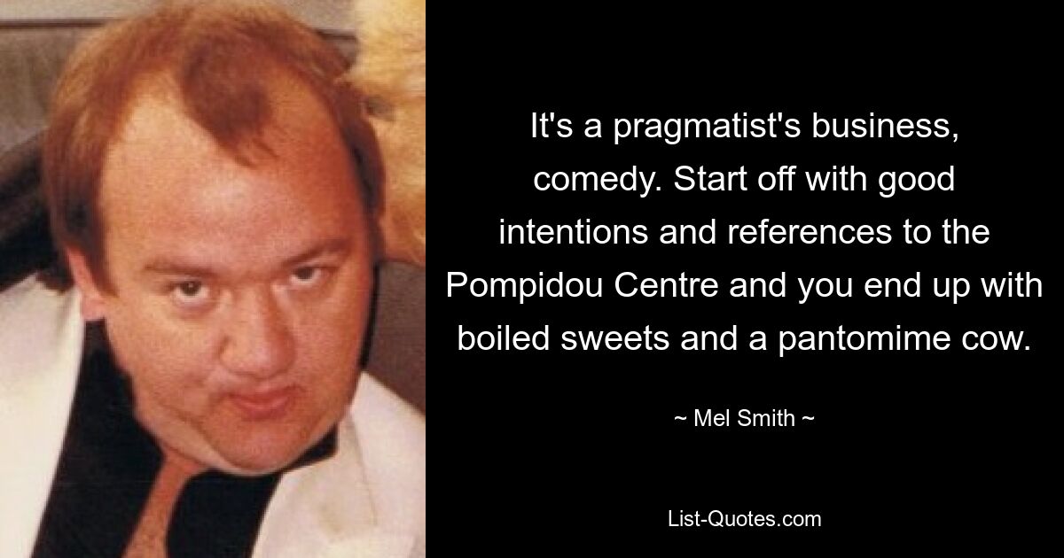 It's a pragmatist's business, comedy. Start off with good intentions and references to the Pompidou Centre and you end up with boiled sweets and a pantomime cow. — © Mel Smith