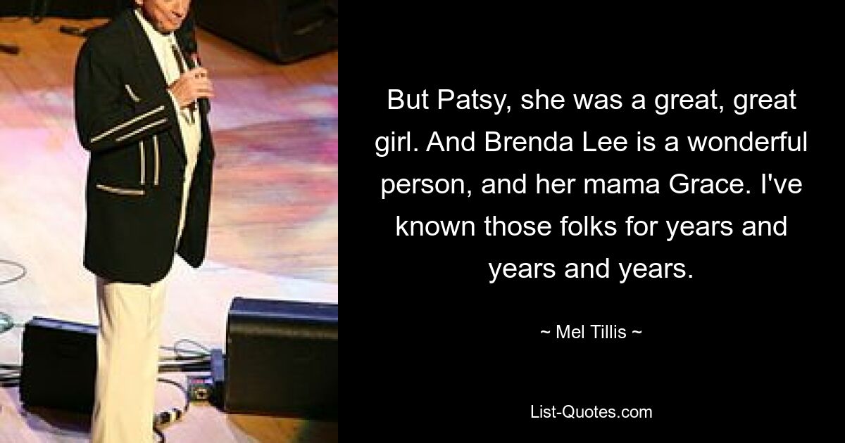 But Patsy, she was a great, great girl. And Brenda Lee is a wonderful person, and her mama Grace. I've known those folks for years and years and years. — © Mel Tillis