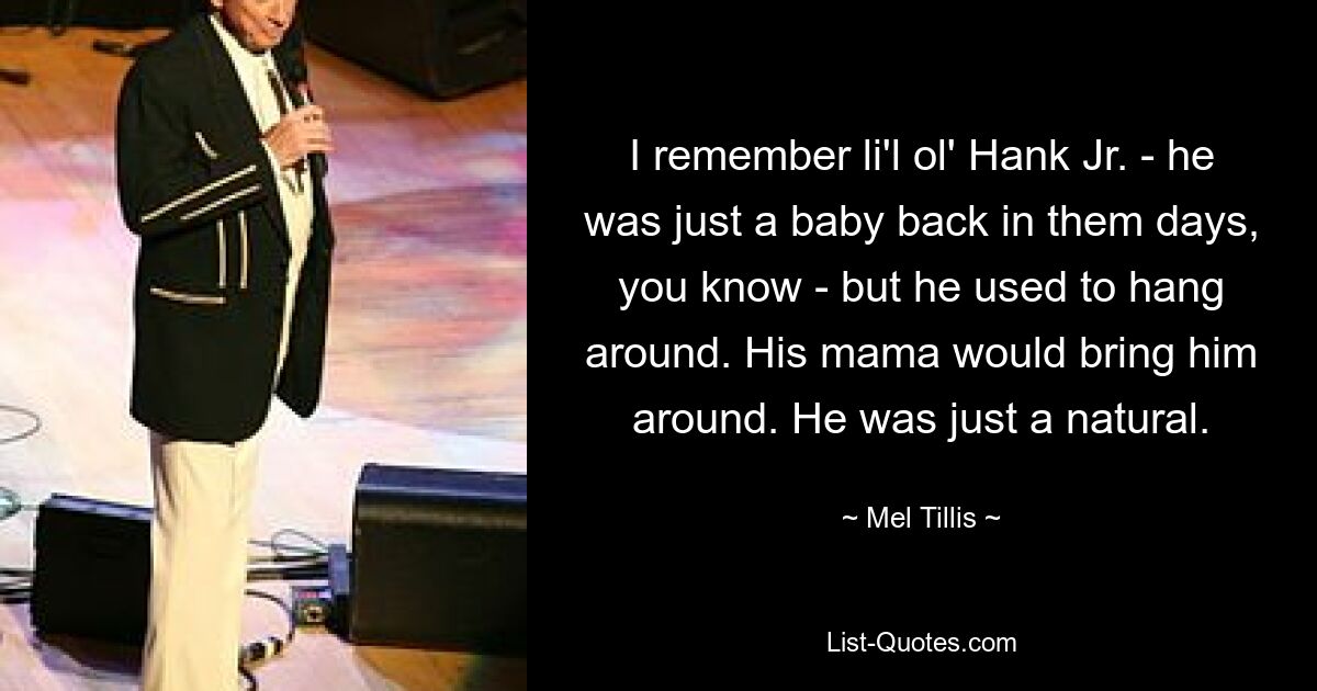 I remember li'l ol' Hank Jr. - he was just a baby back in them days, you know - but he used to hang around. His mama would bring him around. He was just a natural. — © Mel Tillis