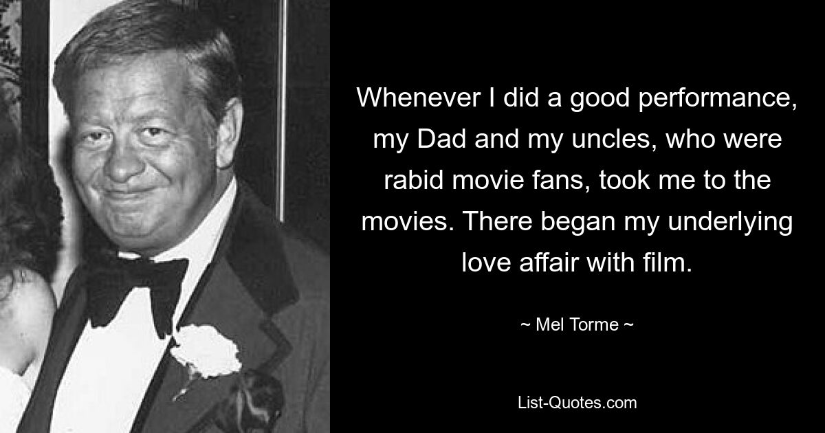 Whenever I did a good performance, my Dad and my uncles, who were rabid movie fans, took me to the movies. There began my underlying love affair with film. — © Mel Torme