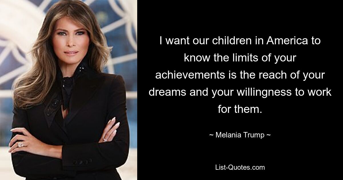 I want our children in America to know the limits of your achievements is the reach of your dreams and your willingness to work for them. — © Melania Trump