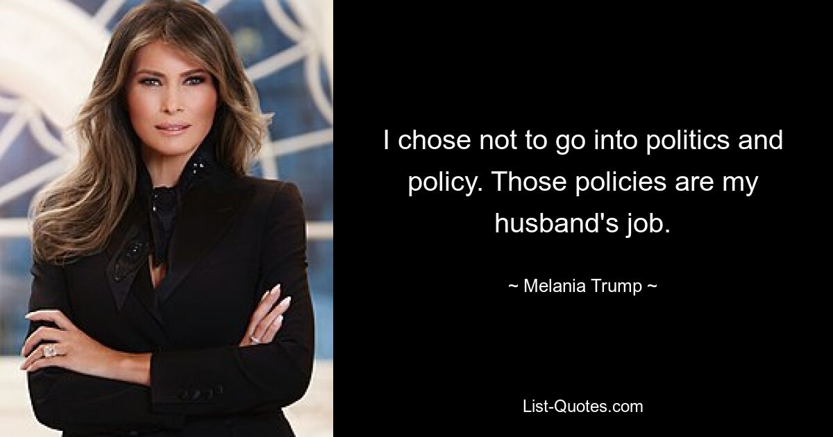 I chose not to go into politics and policy. Those policies are my husband's job. — © Melania Trump